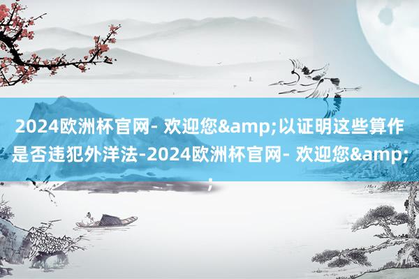 2024欧洲杯官网- 欢迎您&以证明这些算作是否违犯外洋法-2024欧洲杯官网- 欢迎您&