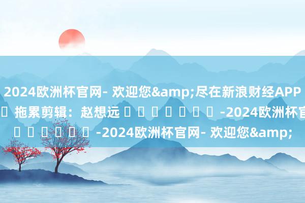 2024欧洲杯官网- 欢迎您&尽在新浪财经APP            						拖累剪辑：赵想远 							-2024欧洲杯官网- 欢迎您&