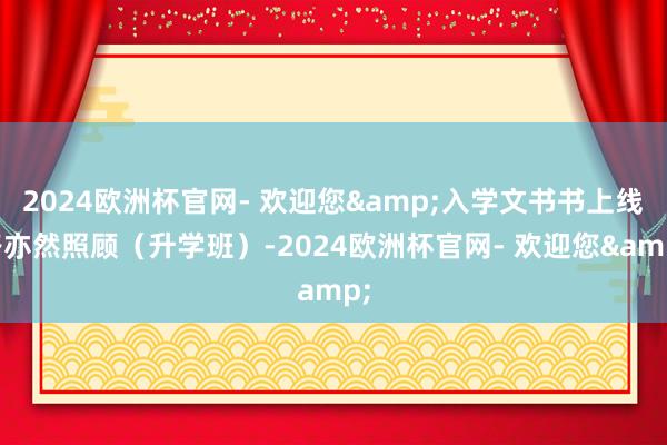 2024欧洲杯官网- 欢迎您&入学文书书上线路亦然照顾（升学班）-2024欧洲杯官网- 欢迎您&