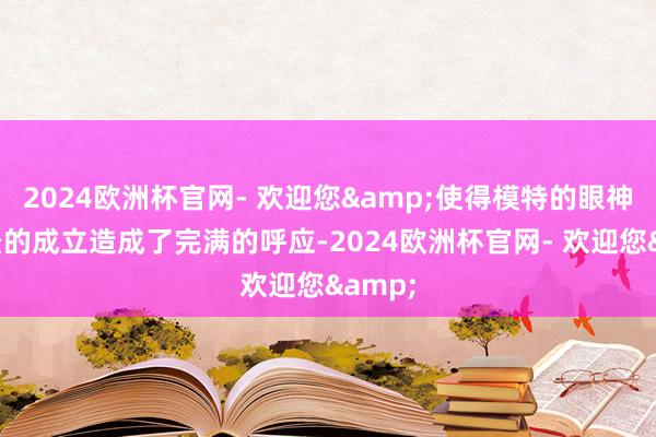 2024欧洲杯官网- 欢迎您&使得模特的眼神与配景的成立造成了完满的呼应-2024欧洲杯官网- 欢迎您&