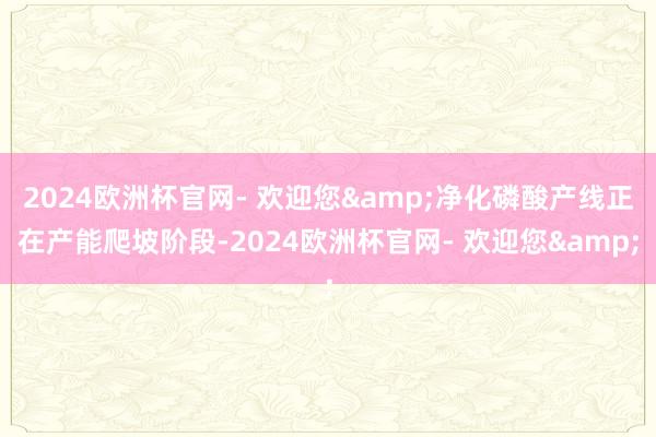 2024欧洲杯官网- 欢迎您&净化磷酸产线正在产能爬坡阶段-2024欧洲杯官网- 欢迎您&