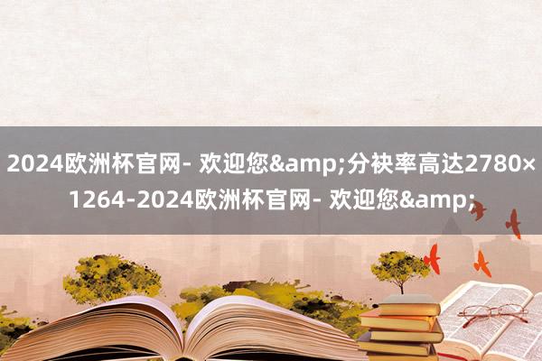 2024欧洲杯官网- 欢迎您&分袂率高达2780×1264-2024欧洲杯官网- 欢迎您&