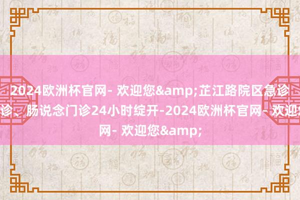 2024欧洲杯官网- 欢迎您&芷江路院区急诊、发烧门诊、肠说念门诊24小时绽开-2024欧洲杯官网- 欢迎您&