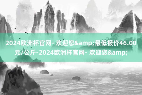 2024欧洲杯官网- 欢迎您&最低报价46.00元/公斤-2024欧洲杯官网- 欢迎您&