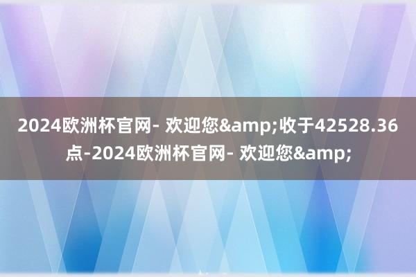 2024欧洲杯官网- 欢迎您&收于42528.36点-2024欧洲杯官网- 欢迎您&