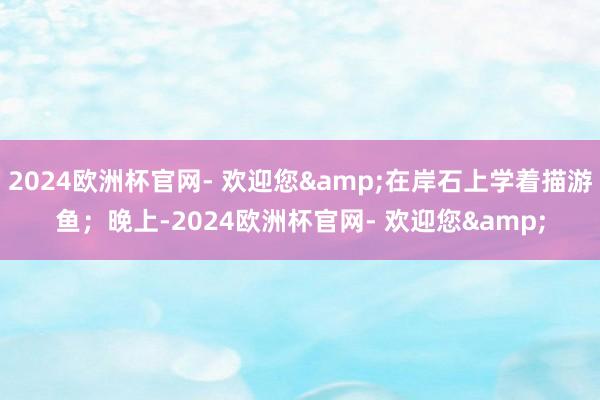 2024欧洲杯官网- 欢迎您&在岸石上学着描游鱼；晚上-2024欧洲杯官网- 欢迎您&