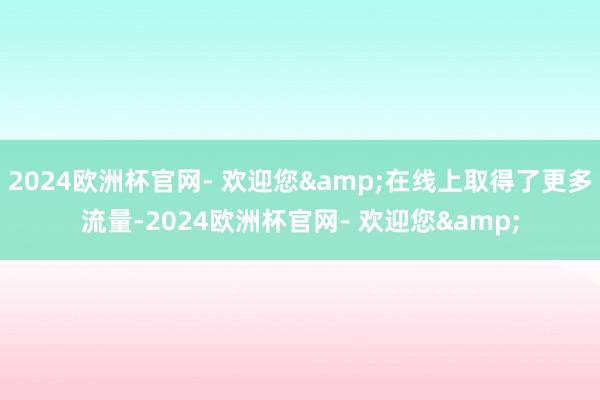 2024欧洲杯官网- 欢迎您&在线上取得了更多流量-2024欧洲杯官网- 欢迎您&