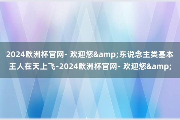 2024欧洲杯官网- 欢迎您&东说念主类基本王人在天上飞-2024欧洲杯官网- 欢迎您&