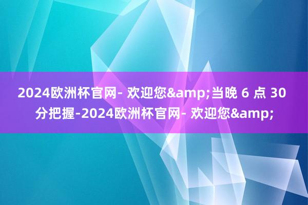 2024欧洲杯官网- 欢迎您&当晚 6 点 30 分把握-2024欧洲杯官网- 欢迎您&