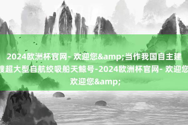 2024欧洲杯官网- 欢迎您&当作我国自主建造的首艘超大型自航绞吸船天鲸号-2024欧洲杯官网- 欢迎您&