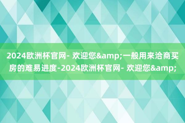 2024欧洲杯官网- 欢迎您&一般用来洽商买房的难易进度-2024欧洲杯官网- 欢迎您&