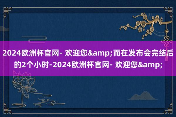 2024欧洲杯官网- 欢迎您&而在发布会完结后的2个小时-2024欧洲杯官网- 欢迎您&