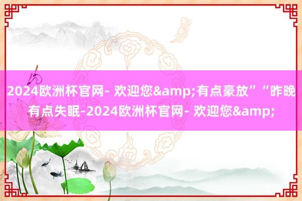 2024欧洲杯官网- 欢迎您&有点豪放”“昨晚有点失眠-2024欧洲杯官网- 欢迎您&