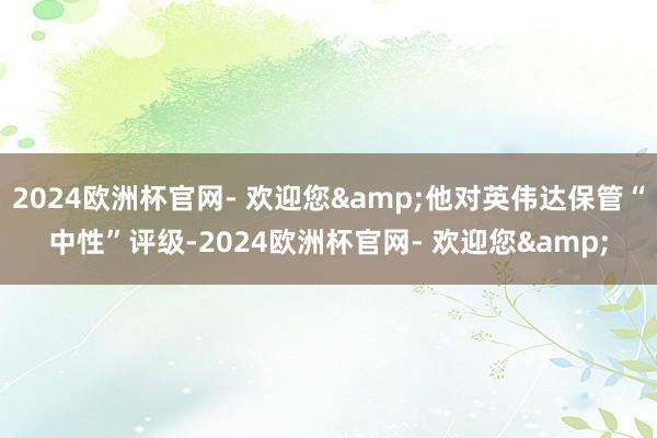 2024欧洲杯官网- 欢迎您&他对英伟达保管“中性”评级-2024欧洲杯官网- 欢迎您&