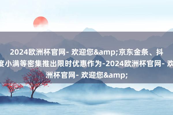 2024欧洲杯官网- 欢迎您&京东金条、抖音宽心借、度小满等密集推出限时优惠作为-2024欧洲杯官网- 欢迎您&