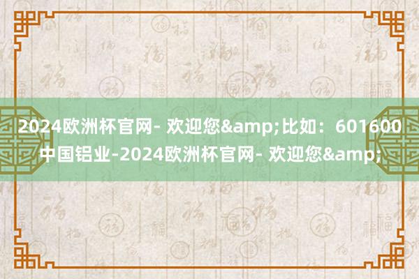 2024欧洲杯官网- 欢迎您&比如：601600中国铝业-2024欧洲杯官网- 欢迎您&