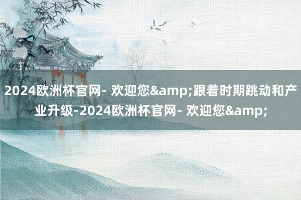 2024欧洲杯官网- 欢迎您&跟着时期跳动和产业升级-2024欧洲杯官网- 欢迎您&