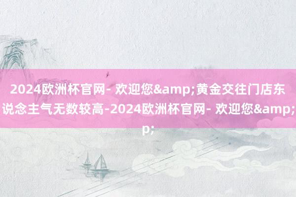 2024欧洲杯官网- 欢迎您&黄金交往门店东说念主气无数较高-2024欧洲杯官网- 欢迎您&