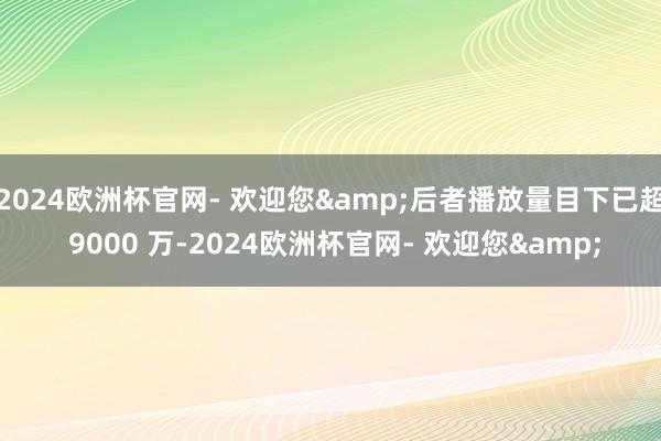 2024欧洲杯官网- 欢迎您&后者播放量目下已超 9000 万-2024欧洲杯官网- 欢迎您&