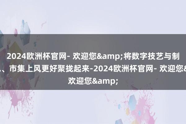2024欧洲杯官网- 欢迎您&将数字技艺与制造上风、市集上风更好聚拢起来-2024欧洲杯官网- 欢迎您&