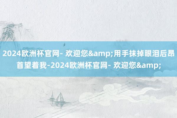2024欧洲杯官网- 欢迎您&用手抹掉眼泪后昂首望着我-2024欧洲杯官网- 欢迎您&
