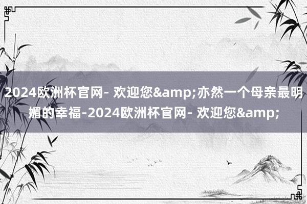 2024欧洲杯官网- 欢迎您&亦然一个母亲最明媚的幸福-2024欧洲杯官网- 欢迎您&