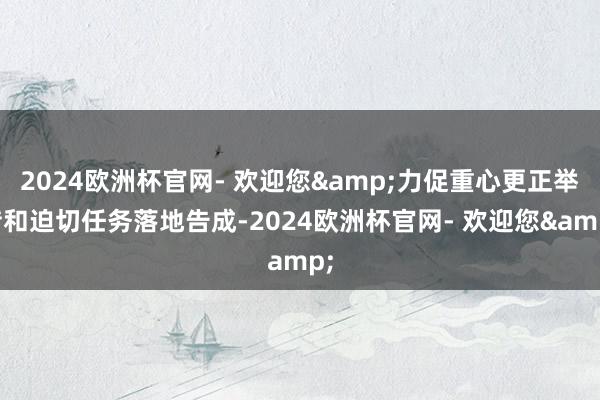 2024欧洲杯官网- 欢迎您&力促重心更正举措和迫切任务落地告成-2024欧洲杯官网- 欢迎您&