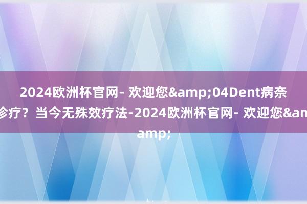 2024欧洲杯官网- 欢迎您&04Dent病奈何诊疗？当今无殊效疗法-2024欧洲杯官网- 欢迎您&