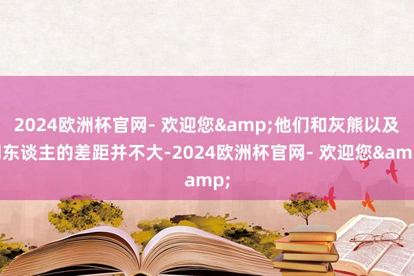 2024欧洲杯官网- 欢迎您&他们和灰熊以及湖东谈主的差距并不大-2024欧洲杯官网- 欢迎您&
