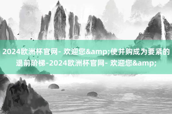 2024欧洲杯官网- 欢迎您&使并购成为要紧的退前阶梯-2024欧洲杯官网- 欢迎您&