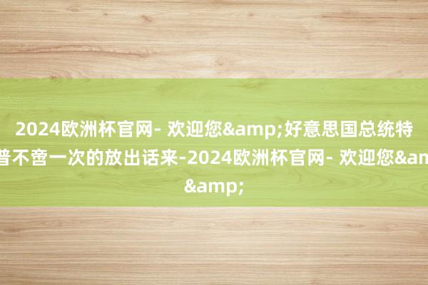 2024欧洲杯官网- 欢迎您&好意思国总统特朗普不啻一次的放出话来-2024欧洲杯官网- 欢迎您&