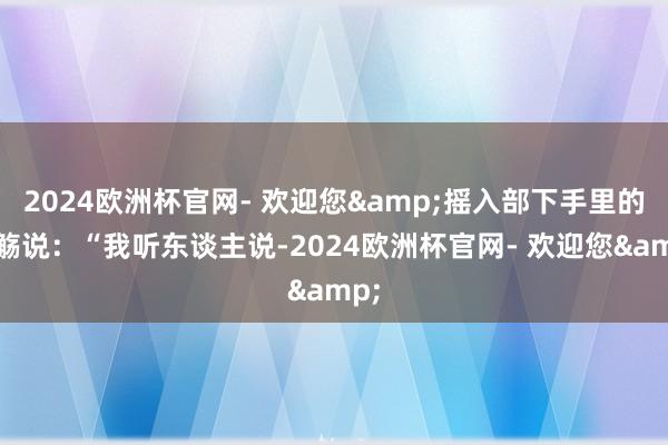 2024欧洲杯官网- 欢迎您&摇入部下手里的羽觞说：“我听东谈主说-2024欧洲杯官网- 欢迎您&