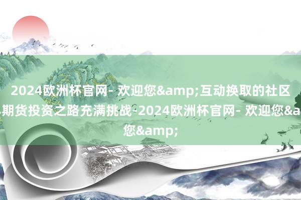 2024欧洲杯官网- 欢迎您&　　互动换取的社区世界　　期货投资之路充满挑战-2024欧洲杯官网- 欢迎您&