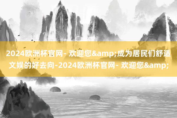 2024欧洲杯官网- 欢迎您&成为居民们舒适文娱的好去向-2024欧洲杯官网- 欢迎您&