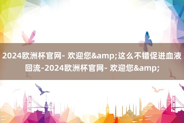 2024欧洲杯官网- 欢迎您&这么不错促进血液回流-2024欧洲杯官网- 欢迎您&