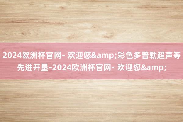 2024欧洲杯官网- 欢迎您&彩色多普勒超声等先进开垦-2024欧洲杯官网- 欢迎您&