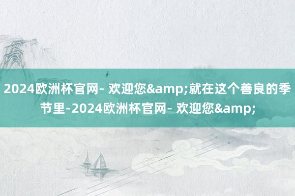 2024欧洲杯官网- 欢迎您&就在这个善良的季节里-2024欧洲杯官网- 欢迎您&