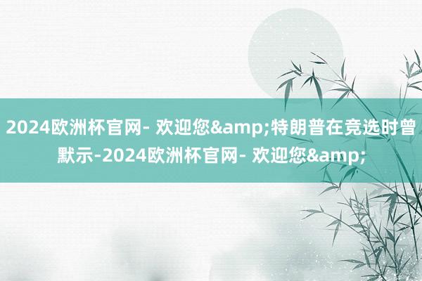 2024欧洲杯官网- 欢迎您&特朗普在竞选时曾默示-2024欧洲杯官网- 欢迎您&