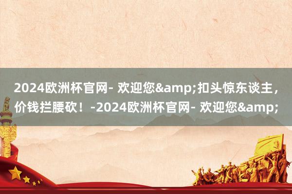 2024欧洲杯官网- 欢迎您&扣头惊东谈主，价钱拦腰砍！-2024欧洲杯官网- 欢迎您&