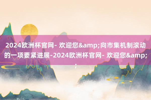 2024欧洲杯官网- 欢迎您&向市集机制滚动的一项要紧进展-2024欧洲杯官网- 欢迎您&