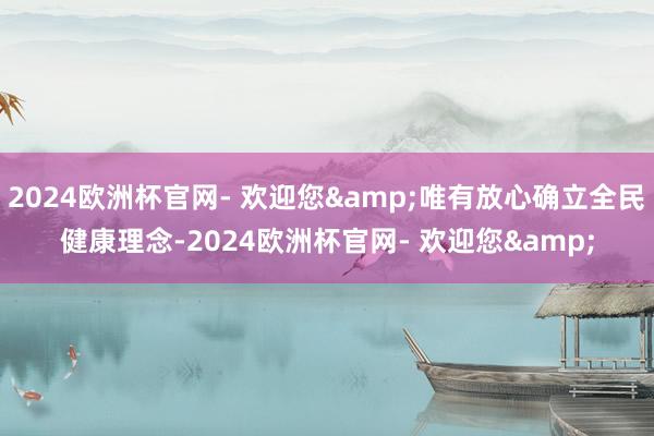 2024欧洲杯官网- 欢迎您&唯有放心确立全民健康理念-2024欧洲杯官网- 欢迎您&
