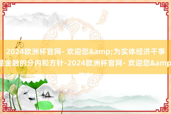 2024欧洲杯官网- 欢迎您&为实体经济干事是金融的分内和方针-2024欧洲杯官网- 欢迎您&