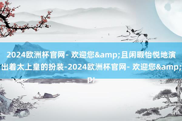 2024欧洲杯官网- 欢迎您&且闲暇怡悦地演出着太上皇的扮装-2024欧洲杯官网- 欢迎您&