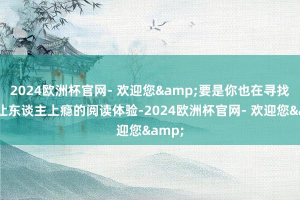 2024欧洲杯官网- 欢迎您&要是你也在寻找那种让东谈主上瘾的阅读体验-2024欧洲杯官网- 欢迎您&