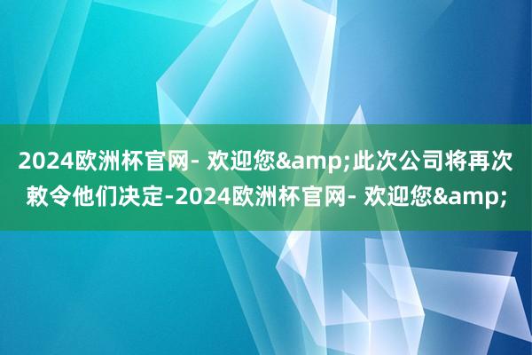 2024欧洲杯官网- 欢迎您&此次公司将再次敕令他们决定-2024欧洲杯官网- 欢迎您&