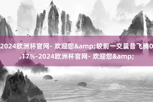 2024欧洲杯官网- 欢迎您&较前一交曩昔飞腾0.17%-2024欧洲杯官网- 欢迎您&