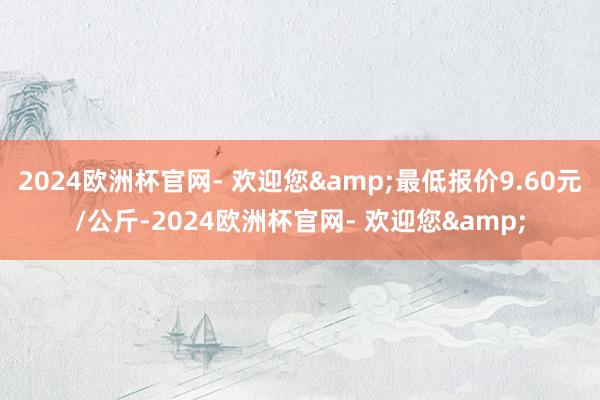 2024欧洲杯官网- 欢迎您&最低报价9.60元/公斤-2024欧洲杯官网- 欢迎您&
