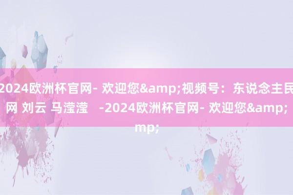 2024欧洲杯官网- 欢迎您&视频号：东说念主民网 刘云 马滢滢   -2024欧洲杯官网- 欢迎您&