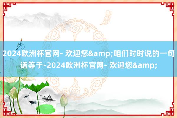 2024欧洲杯官网- 欢迎您&咱们时时说的一句话等于-2024欧洲杯官网- 欢迎您&