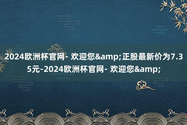 2024欧洲杯官网- 欢迎您&正股最新价为7.35元-2024欧洲杯官网- 欢迎您&
